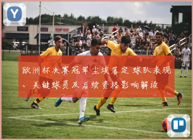 欧洲杯决赛冠军尘埃落定 球队表现、关键球员及后续资格影响解读