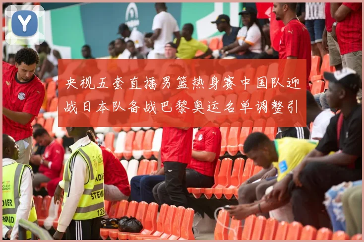 央视五套直播男篮热身赛中国队迎战日本队备战巴黎奥运名单调整引关注