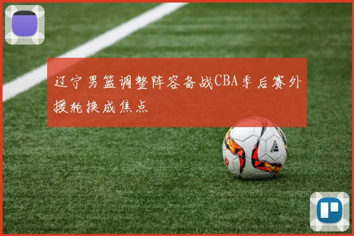 辽宁男篮调整阵容备战CBA季后赛外援轮换成焦点