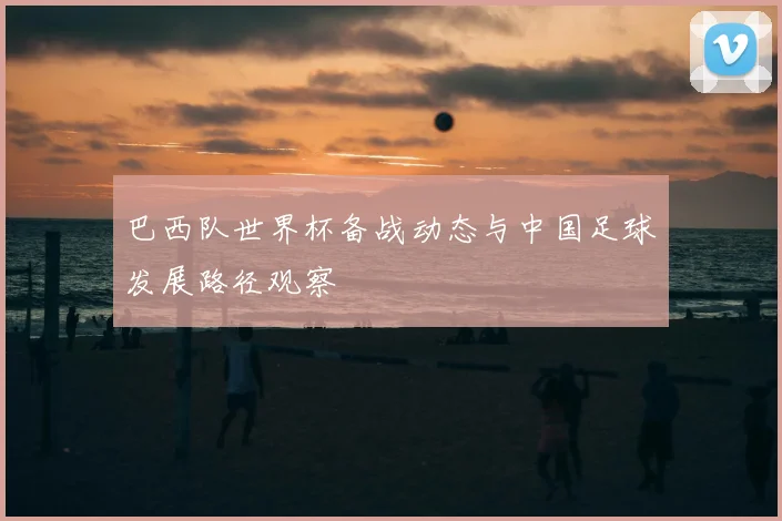 巴西队世界杯备战动态与中国足球发展路径观察