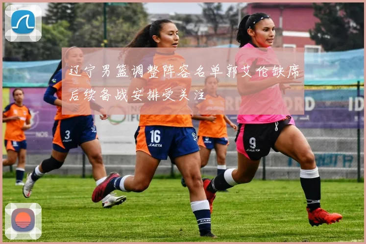 辽宁男篮调整阵容名单郭艾伦缺席后续备战安排受关注