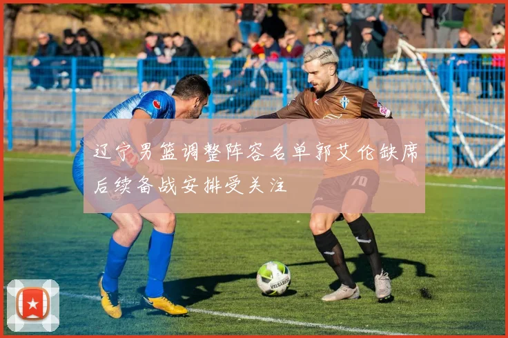 辽宁男篮调整阵容名单郭艾伦缺席后续备战安排受关注