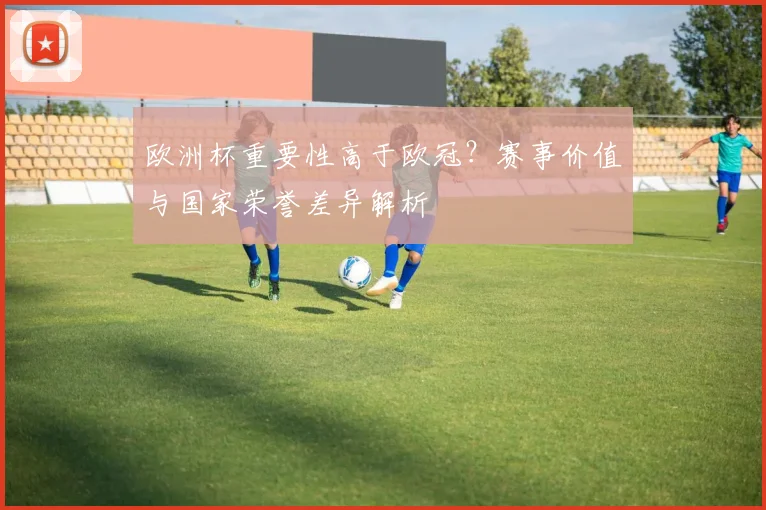 欧洲杯重要性高于欧冠？赛事价值与国家荣誉差异解析