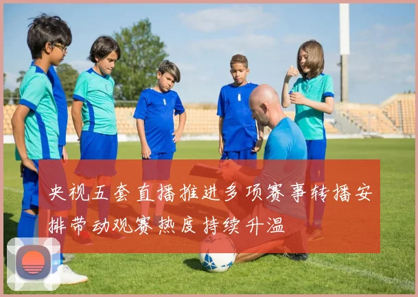 央视五套直播推进多项赛事转播安排带动观赛热度持续升温