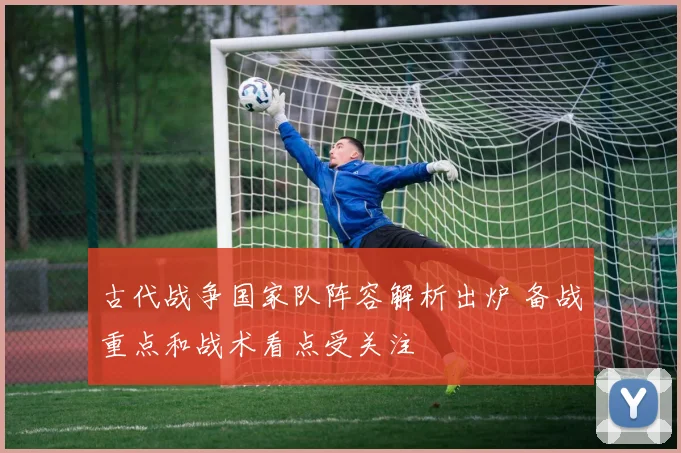 古代战争国家队阵容解析出炉 备战重点和战术看点受关注