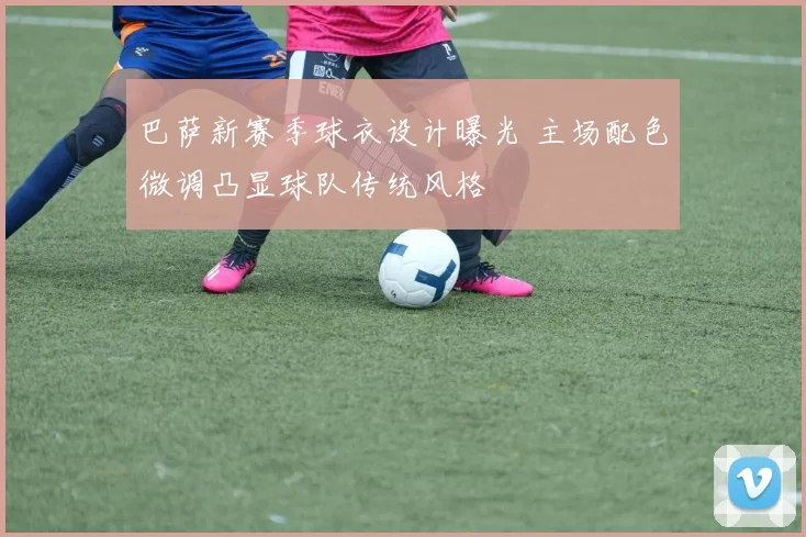 巴萨新赛季球衣设计曝光 主场配色微调凸显球队传统风格