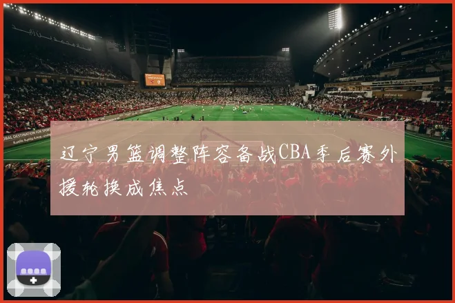 辽宁男篮调整阵容备战CBA季后赛外援轮换成焦点