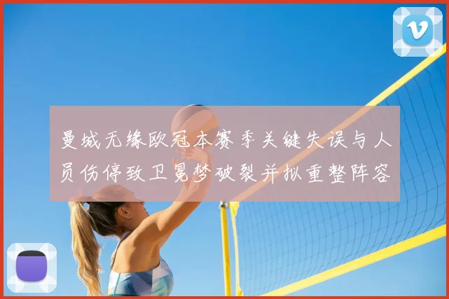 曼城无缘欧冠本赛季关键失误与人员伤停致卫冕梦破裂并拟重整阵容