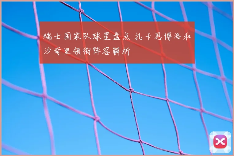 瑞士国家队球星盘点 扎卡恩博洛和沙奇里领衔阵容解析