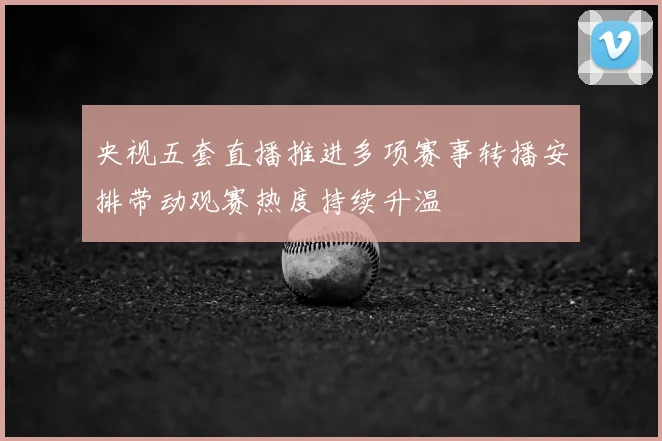 央视五套直播推进多项赛事转播安排带动观赛热度持续升温