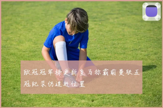 欧冠冠军榜更新皇马称霸前曼联五冠纪录仍追赶位置