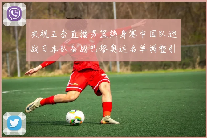 央视五套直播男篮热身赛中国队迎战日本队备战巴黎奥运名单调整引关注