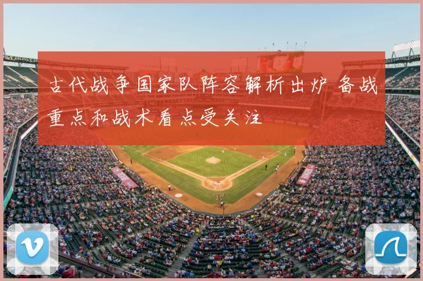 古代战争国家队阵容解析出炉 备战重点和战术看点受关注