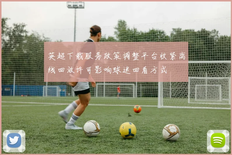 英超下载服务政策调整平台收紧离线回放许可影响球迷回看方式