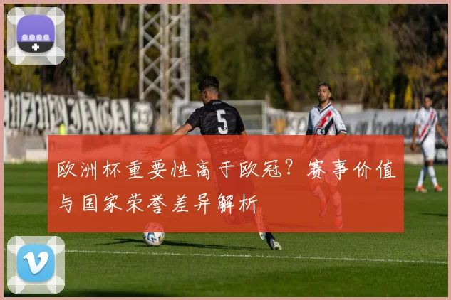 欧洲杯重要性高于欧冠？赛事价值与国家荣誉差异解析