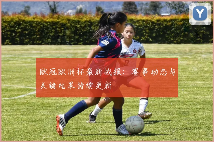 欧冠欧洲杯最新战报:赛事动态与关键结果持续更新