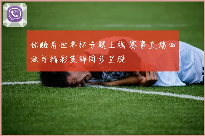 优酷看世界杯专题上线 赛事直播回放与精彩集锦同步呈现