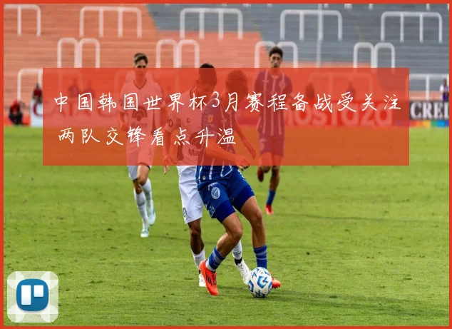 中国韩国世界杯3月赛程备战受关注 两队交锋看点升温