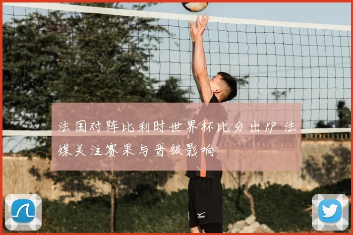 法国对阵比利时世界杯比分出炉 法媒关注赛果与晋级影响