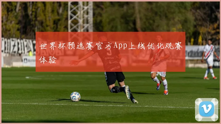 世界杯预选赛官方App上线优化观赛体验