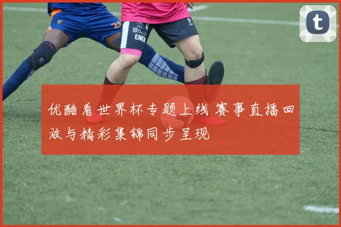 优酷看世界杯专题上线 赛事直播回放与精彩集锦同步呈现