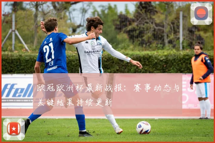 欧冠欧洲杯最新战报:赛事动态与关键结果持续更新