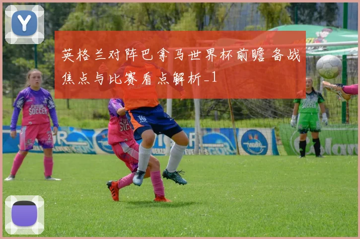 英格兰对阵巴拿马世界杯前瞻 备战焦点与比赛看点解析_1